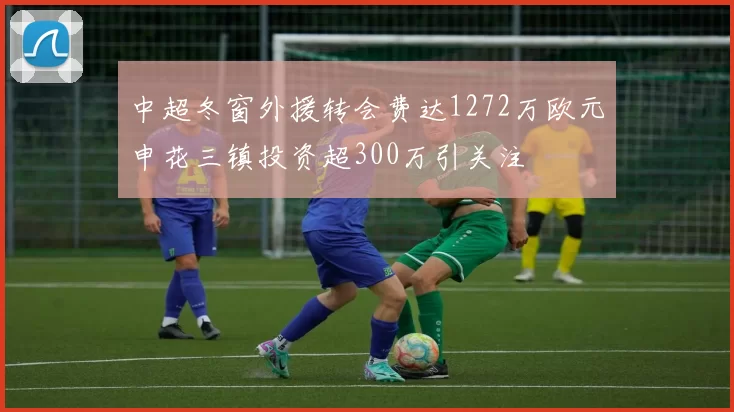 中超冬窗外援转会费达1272万欧元申花三镇投资超300万引关注