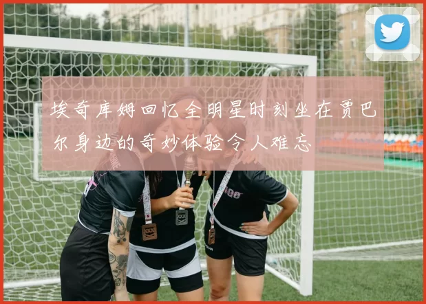埃奇库姆回忆全明星时刻坐在贾巴尔身边的奇妙体验令人难忘