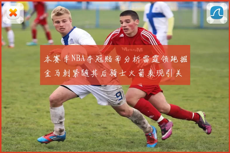 本赛季NBA夺冠赔率分析雷霆领跑掘金马刺紧随其后骑士火箭表现引关注