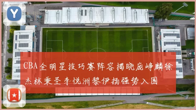 CBA全明星技巧赛阵容揭晓庞峥麟徐杰林秉圣李悦洲黎伊扬强势入围