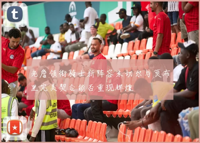 老詹领衔骑士新阵容米切尔与莫布里完美契合能否重现辉煌