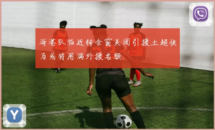 海港队临近转会窗关闭引援土超快马或将用满外援名额