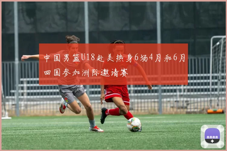 中国男篮U18赴美热身6场4月和6月回国参加洲际邀请赛