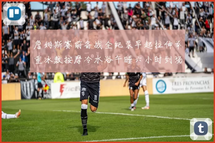 詹姆斯赛前备战全纪录早起拉伸举重冰敷按摩冷水浴午睡六小时到场准备