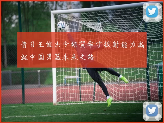 昔日王俊杰今朝贺希宁投射能力成就中国男篮未来之路