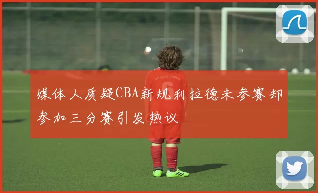 媒体人质疑CBA新规利拉德未参赛却参加三分赛引发热议