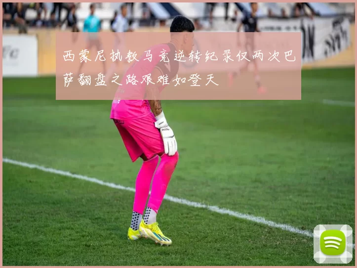 西蒙尼执教马竞逆转纪录仅两次巴萨翻盘之路艰难如登天