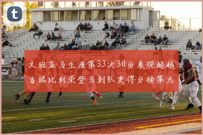 文班亚马生涯第33次30分表现超越吉诺比利荣登马刺队史得分榜第九位
