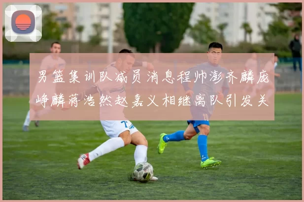 男篮集训队减员消息程帅澎齐麟庞峥麟蒋浩然赵嘉义相继离队引发关注