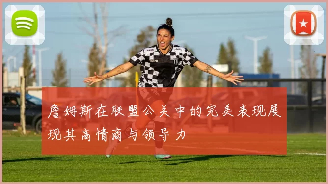 詹姆斯在联盟公关中的完美表现展现其高情商与领导力
