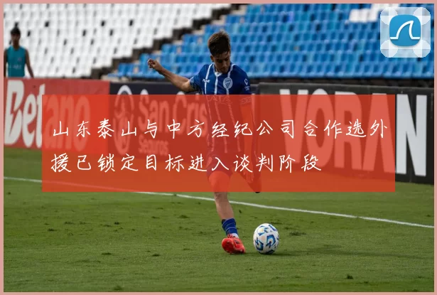 山东泰山与中方经纪公司合作选外援已锁定目标进入谈判阶段