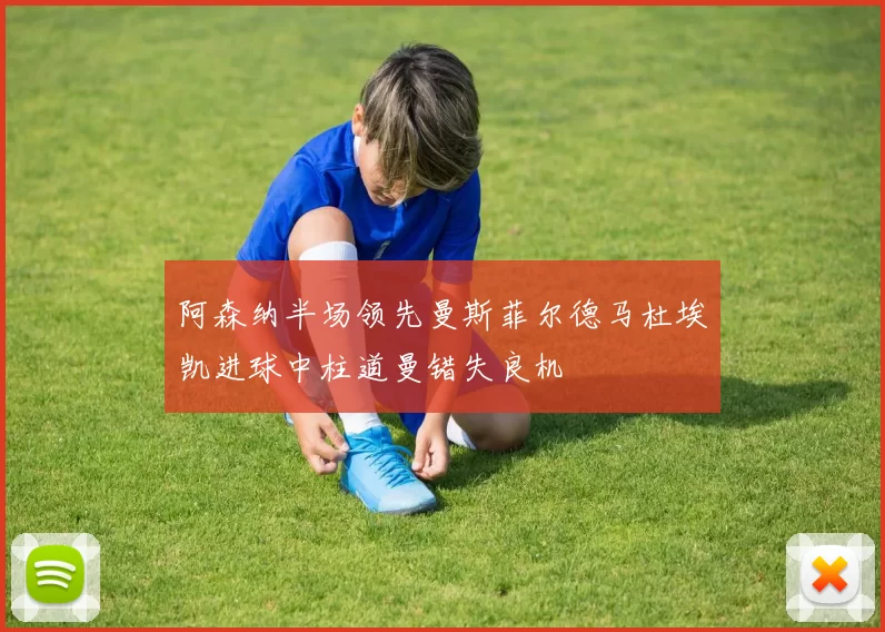 阿森纳半场领先曼斯菲尔德马杜埃凯进球中柱道曼错失良机