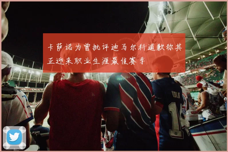 卡萨诺为曾批评迪马尔科道歉称其正迎来职业生涯最佳赛季