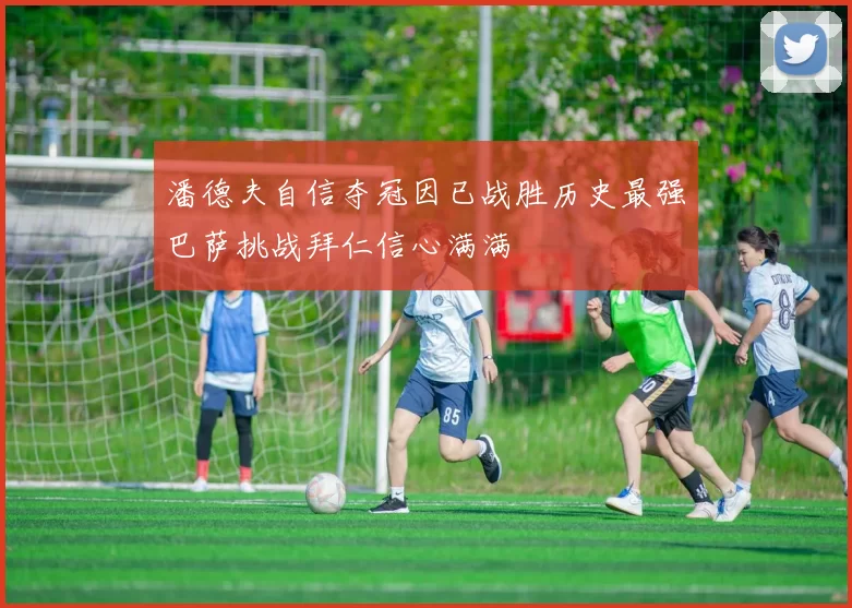 潘德夫自信夺冠因已战胜历史最强巴萨挑战拜仁信心满满