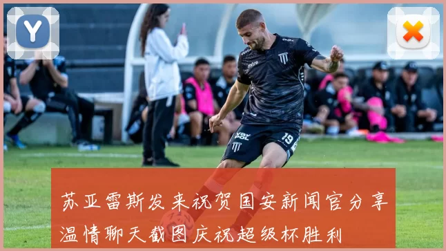 苏亚雷斯发来祝贺国安新闻官分享温情聊天截图庆祝超级杯胜利