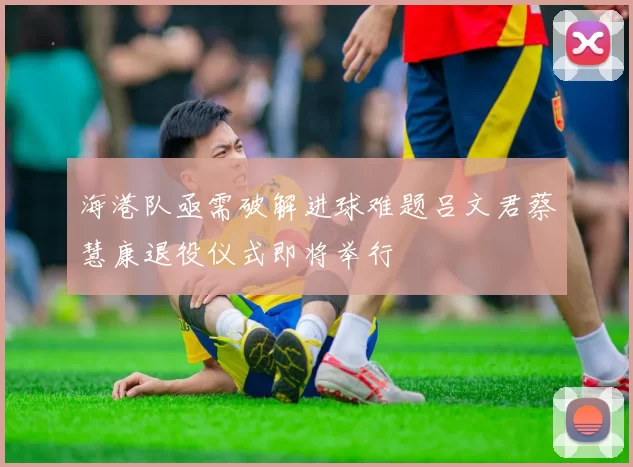 海港队亟需破解进球难题吕文君蔡慧康退役仪式即将举行