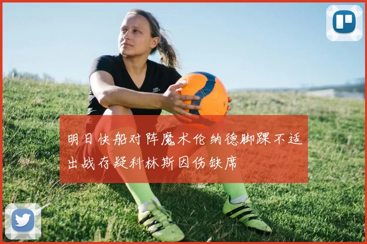 明日快船对阵魔术伦纳德脚踝不适出战存疑科林斯因伤缺席