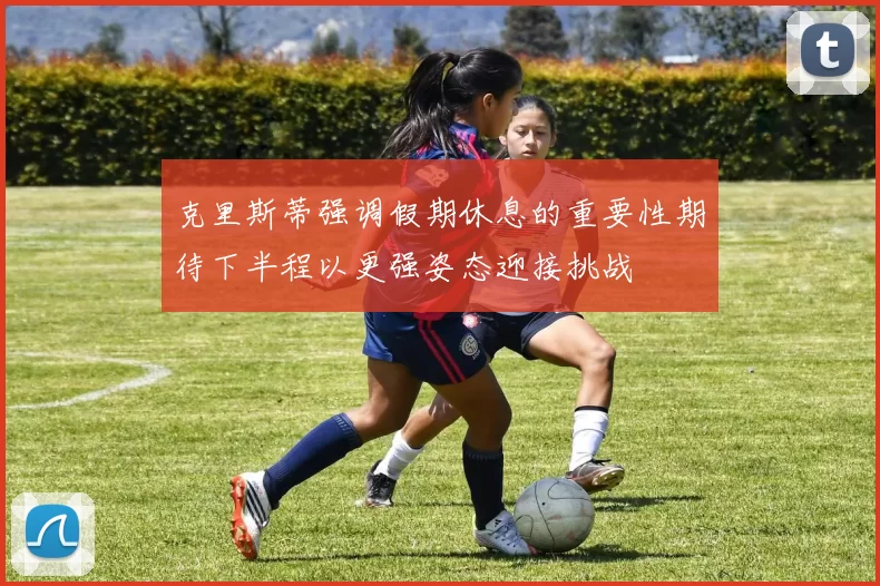 克里斯蒂强调假期休息的重要性期待下半程以更强姿态迎接挑战