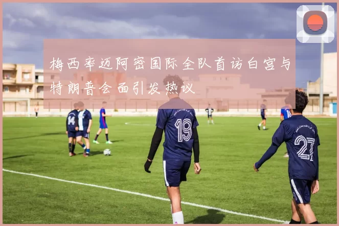 梅西率迈阿密国际全队首访白宫与特朗普会面引发热议