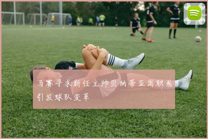 马赛寻求新任主帅贝纳蒂亚离职或引发球队变革