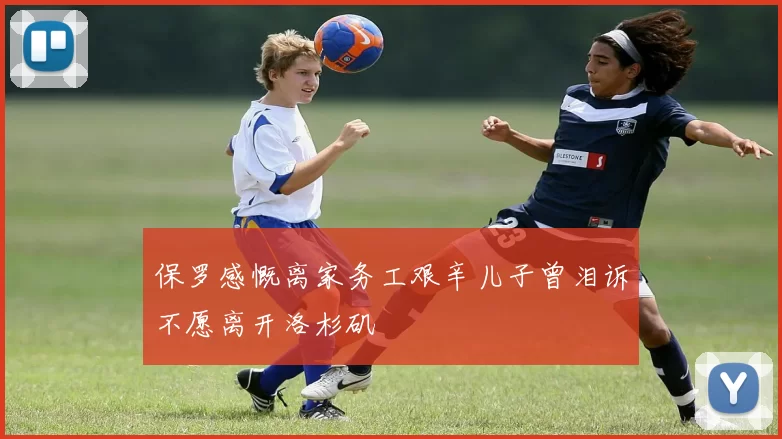 保罗感慨离家务工艰辛儿子曾泪诉不愿离开洛杉矶