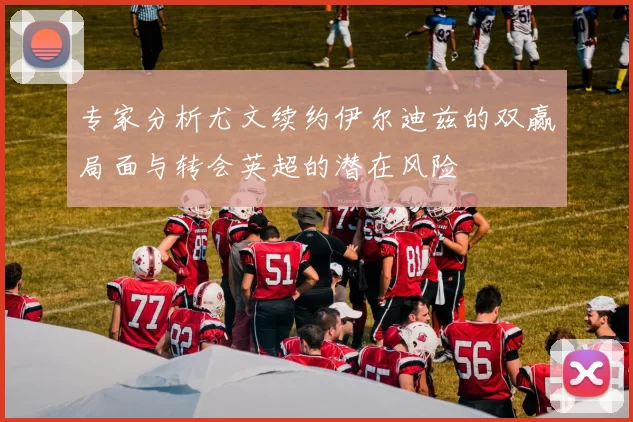 专家分析尤文续约伊尔迪兹的双赢局面与转会英超的潜在风险
