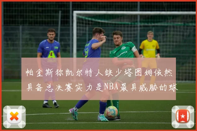 帕金斯称凯尔特人缺少塔图姆依然具备总决赛实力是NBA最具威胁的球队