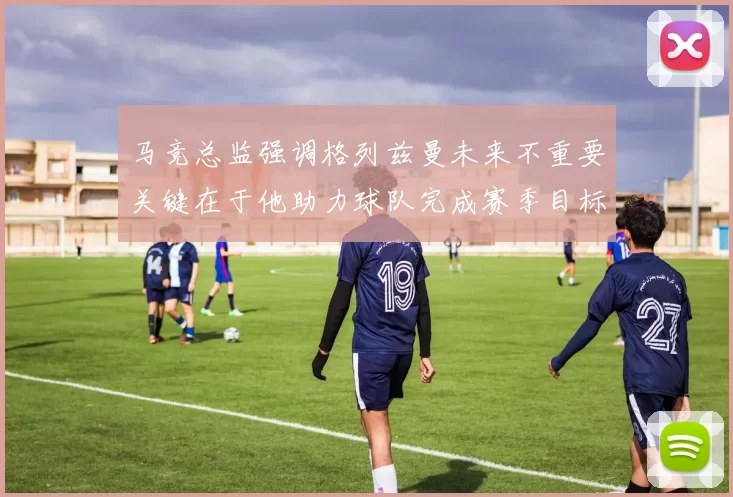 马竞总监强调格列兹曼未来不重要关键在于他助力球队完成赛季目标