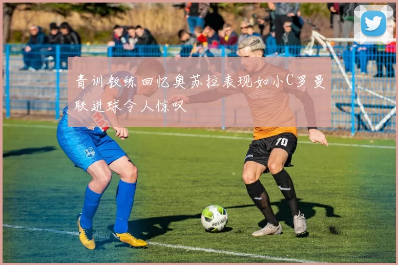 青训教练回忆奥苏拉表现如小C罗曼联进球令人惊叹